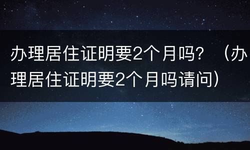 办理居住证明要2个月吗？（办理居住证明要2个月吗请问）