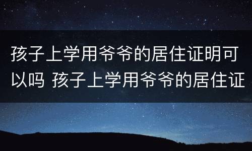 孩子上学用爷爷的居住证明可以吗 孩子上学用爷爷的居住证明可以吗怎么办