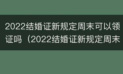 2022结婚证新规定周末可以领证吗（2022结婚证新规定周末可以领证吗视频）