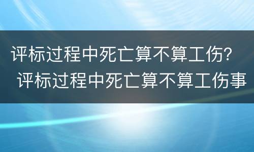 评标过程中死亡算不算工伤？ 评标过程中死亡算不算工伤事故