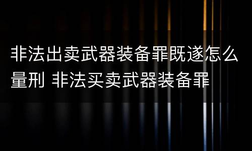 非法出卖武器装备罪既遂怎么量刑 非法买卖武器装备罪