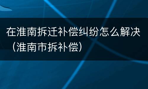 在淮南拆迁补偿纠纷怎么解决（淮南市拆补偿）