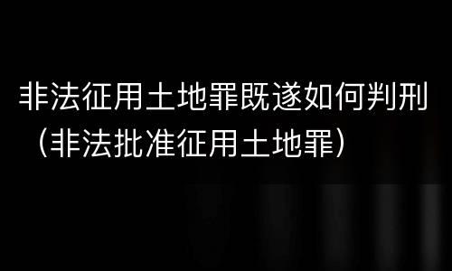 非法征用土地罪既遂如何判刑（非法批准征用土地罪）