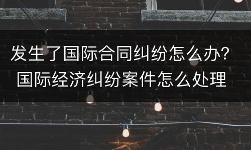 发生了国际合同纠纷怎么办？ 国际经济纠纷案件怎么处理