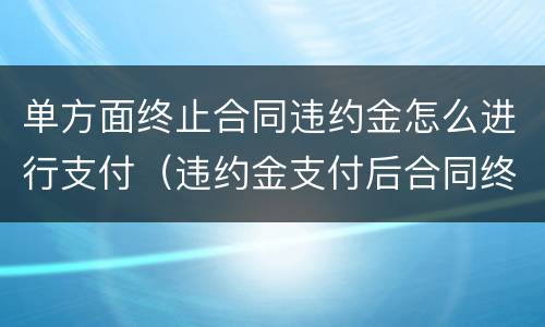 单方面终止合同违约金怎么进行支付（违约金支付后合同终止）