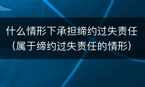 什么情形下承担缔约过失责任（属于缔约过失责任的情形）