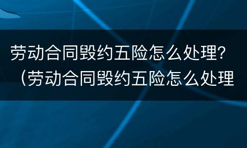 劳动合同毁约五险怎么处理？（劳动合同毁约五险怎么处理的）