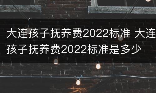 大连孩子抚养费2022标准 大连孩子抚养费2022标准是多少