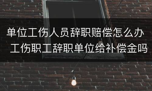 单位工伤人员辞职赔偿怎么办 工伤职工辞职单位给补偿金吗?