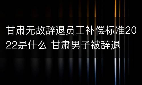 甘肃无故辞退员工补偿标准2022是什么 甘肃男子被辞退