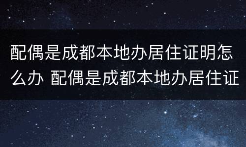 配偶是成都本地办居住证明怎么办 配偶是成都本地办居住证明怎么办手续