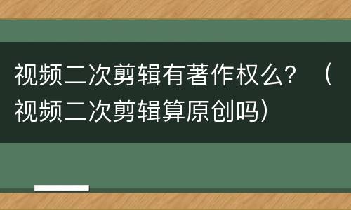 视频二次剪辑有著作权么？（视频二次剪辑算原创吗）