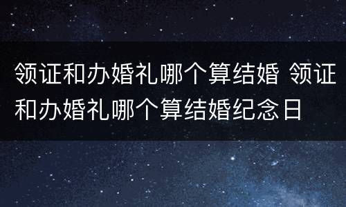 领证和办婚礼哪个算结婚 领证和办婚礼哪个算结婚纪念日