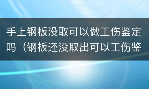 手上钢板没取可以做工伤鉴定吗（钢板还没取出可以工伤鉴定吗）