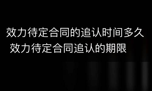 效力待定合同的追认时间多久 效力待定合同追认的期限