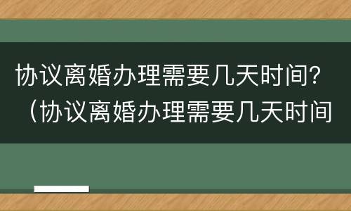 协议离婚办理需要几天时间？（协议离婚办理需要几天时间办完）