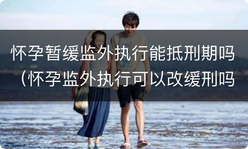 怀孕暂缓监外执行能抵刑期吗（怀孕监外执行可以改缓刑吗）