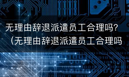 无理由辞退派遣员工合理吗？（无理由辞退派遣员工合理吗）