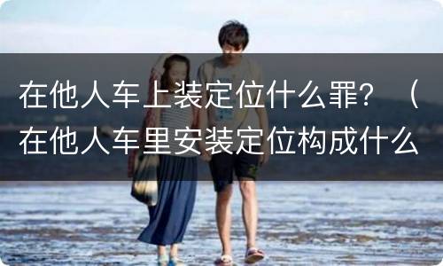在他人车上装定位什么罪？（在他人车里安装定位构成什么犯罪）