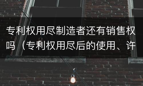 专利权用尽制造者还有销售权吗（专利权用尽后的使用、许诺销售）