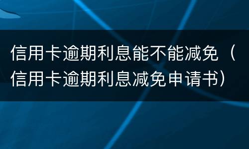 信用卡逾期利息能不能减免（信用卡逾期利息减免申请书）