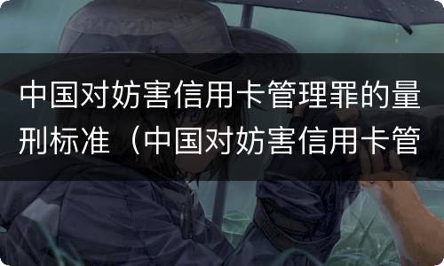 中国对妨害信用卡管理罪的量刑标准（中国对妨害信用卡管理罪的量刑标准是）