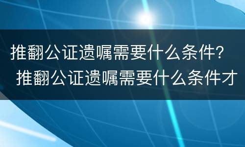 推翻公证遗嘱需要什么条件？ 推翻公证遗嘱需要什么条件才有效