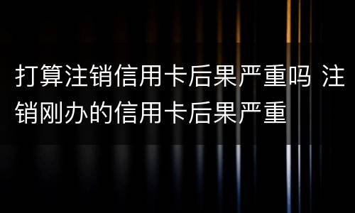 打算注销信用卡后果严重吗 注销刚办的信用卡后果严重