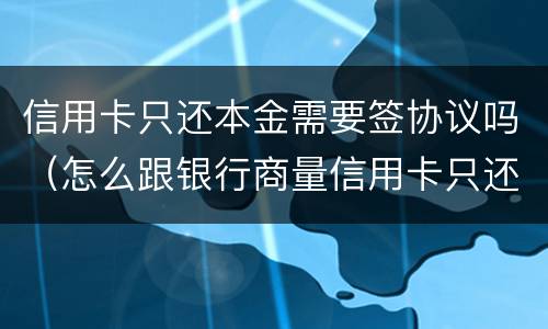 信用卡只还本金需要签协议吗（怎么跟银行商量信用卡只还本金）