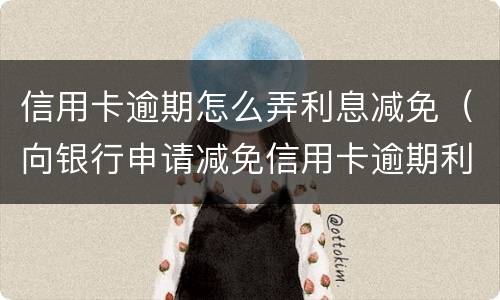 信用卡逾期怎么弄利息减免（向银行申请减免信用卡逾期利息怎么申请）