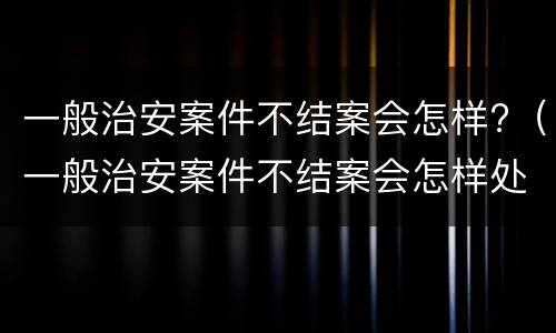 一般治安案件不结案会怎样?（一般治安案件不结案会怎样处理）
