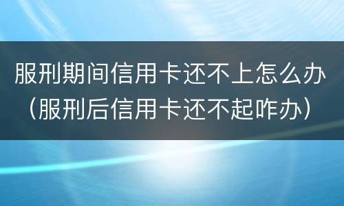 服刑期间信用卡还不上怎么办（服刑后信用卡还不起咋办）