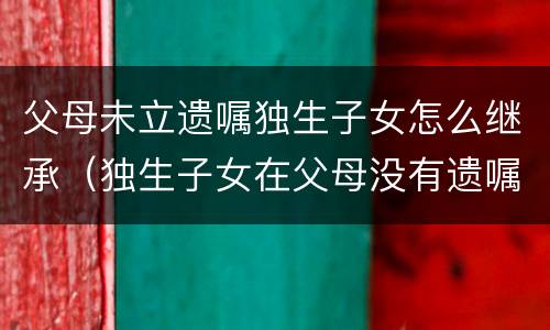 父母未立遗嘱独生子女怎么继承（独生子女在父母没有遗嘱如何继承）