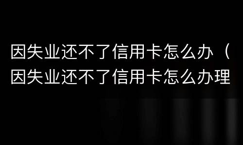 因失业还不了信用卡怎么办（因失业还不了信用卡怎么办理）