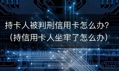 持卡人被判刑信用卡怎么办？（持信用卡人坐牢了怎么办）