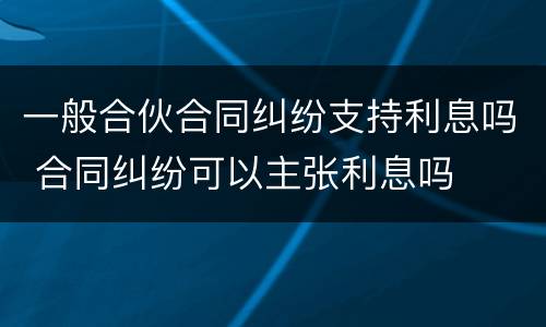一般合伙合同纠纷支持利息吗 合同纠纷可以主张利息吗