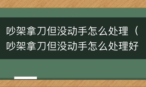 吵架拿刀但没动手怎么处理（吵架拿刀但没动手怎么处理好）