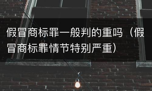 假冒商标罪一般判的重吗（假冒商标罪情节特别严重）