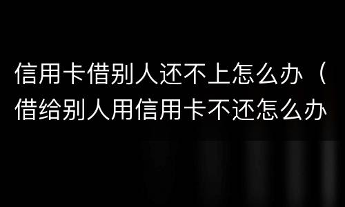 信用卡借别人还不上怎么办（借给别人用信用卡不还怎么办）