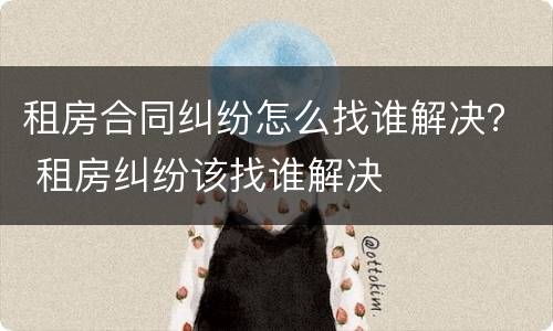 租房合同纠纷怎么找谁解决？ 租房纠纷该找谁解决