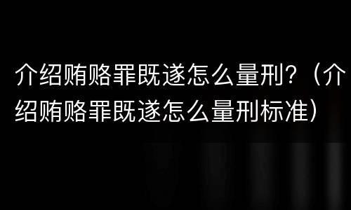 介绍贿赂罪既遂怎么量刑?（介绍贿赂罪既遂怎么量刑标准）