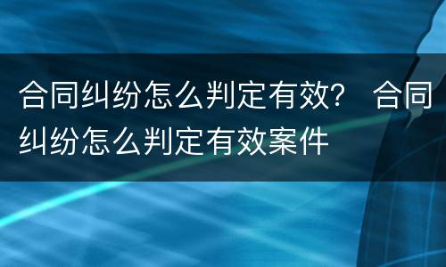 合同纠纷怎么判定有效？ 合同纠纷怎么判定有效案件