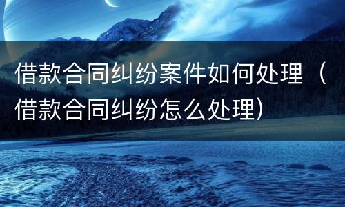 借款合同纠纷案件如何处理（借款合同纠纷怎么处理）