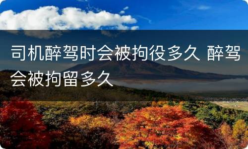 司机醉驾时会被拘役多久 醉驾会被拘留多久
