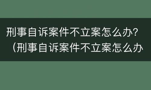 刑事自诉案件不立案怎么办？（刑事自诉案件不立案怎么办呀）