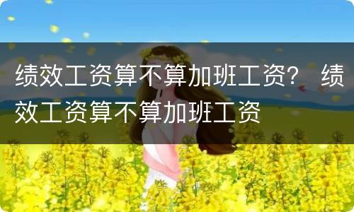 绩效工资算不算加班工资？ 绩效工资算不算加班工资