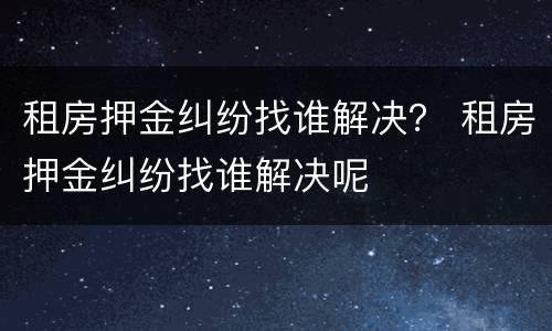 租房押金纠纷找谁解决？ 租房押金纠纷找谁解决呢