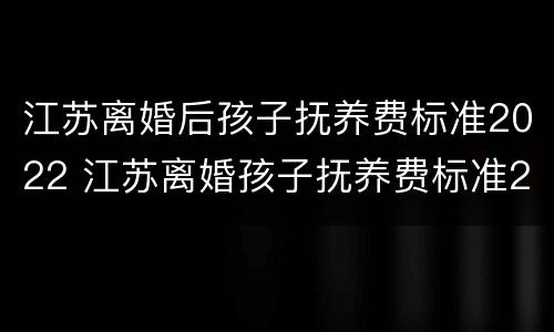 江苏离婚后孩子抚养费标准2022 江苏离婚孩子抚养费标准2019