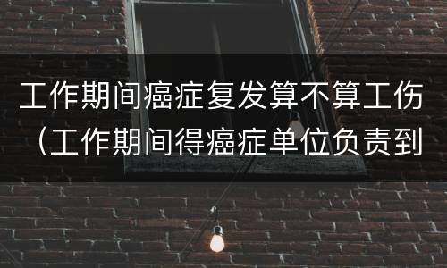 工作期间癌症复发算不算工伤（工作期间得癌症单位负责到退休吗）