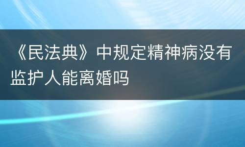 《民法典》中规定精神病没有监护人能离婚吗
